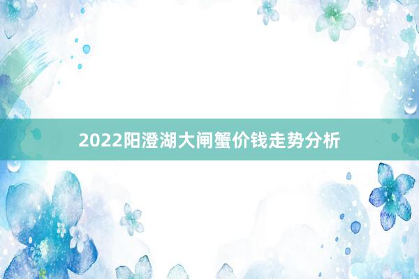 2022阳澄湖大闸蟹价钱走势分析